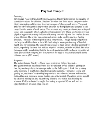 Play Not Compete
Summary
In Children Need to Play, Not Compete, Jessica Statsky puts light on the severity of
competitive sports for children. She is of the view that these sports can prove to be
highly damaging and there are fewer advantages of playing such sports. The great
pressure of winning that is imposed on children by their parents and coaches is also
caused by the nature of such sports. This pressure may cause persistent psychological
issues and can greatly affect a child s performance in life. These sports also provoke
physical aggression among children which may result in injuries that can last for the
whole lifetime. The writer categories such sports to be job like and less fun for
children. The focus of these sports is only competition. Though being competitive
can help the children later in their life but losing in a competition may affect their
health and performance. She uses strong sources to back up her idea that competitive
sports, especially the ones that include physical violence, must be avoided. She ends
her argument by concluding that the focus of sports for children should be just to let
them play and not compete. For this purpose, we need to make amendments to the
children sports. (203 words)
Response
The author Jessica Statsky ... Show more content on Helpwriting.net ...
She quotes from an authentic source that the children are so afraid of getting hit
that they no longer have the courage to be on the field again. I think this is a very
valid point and it might also affect them psychologically. The fear of losing and
getting hit, the fear of not making it up to the expectations of parents and coaches,
both add up and become a strong burden on a child s mind. Therefore, sports should
be all about having fun and never being afraid to lose rather than training the
winners. Children should be taught that losing is a part of life as well and it s
important to get up again once you get
 