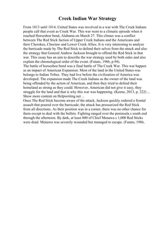 Creek Indian War Strategy
From 1813 until 1814, United States was involved in a war with The Creek Indians
people call that event as Creek War. This war went to a climatic episode when it
reached Horseshoe bend, Alabama on March 27. This climax was a conflict
between The Red Stick faction of Upper Creek Indians and the Americans and
their Cherokee, Choctaw and Lower Creek Allies. It is very interesting to analyze
the barricade made by The Red Stick to defend their selves from the attack and also
the strategy that General Andrew Jackson brought to offend the Red Stick in that
war. This essay has an aim to describe the war strategy used by both sides and also
explain the chronological order of the event. (Futato, 1986, p.94).
The battle of horseshoe bend was a final battle of The Creek War. This war happen
as an impact of American Expansion. Most of the land in the United States was
belongs to Indian Tribes. They had live before the civilization of America was
developed. The expansion made The Creek Indians as the owner of the land was
being offended by the action of American, and then they tried to defend their
homeland as strong as they could. However, American did not give it easy, they
struggle for the land and that is why this war was happening. (Keene, 2013, p. 222) ...
Show more content on Helpwriting.net ...
Once The Red Stick become aware of the attack, Jackson quickly ordered a frontal
assault that poured over the barricade; the attack has pressurized the Red Stick
from all directions. As their position was in a corner, there was no other chance for
them except to deal with the bullets. Fighting ranged over the peninsula s south end
through the afternoon. By dark, at least 800 of Chief Menawa s 1,000 Red Sticks
were dead. Menawa was severely wounded but managed to escape. (Futato, 1986,
 