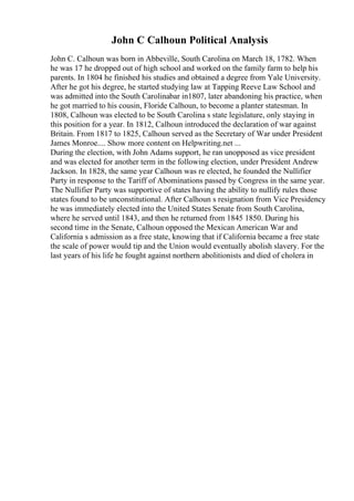 John C Calhoun Political Analysis
John C. Calhoun was born in Abbeville, South Carolina on March 18, 1782. When
he was 17 he dropped out of high school and worked on the family farm to help his
parents. In 1804 he finished his studies and obtained a degree from Yale University.
After he got his degree, he started studying law at Tapping Reeve Law School and
was admitted into the South Carolinabar in1807, later abandoning his practice, when
he got married to his cousin, Floride Calhoun, to become a planter statesman. In
1808, Calhoun was elected to be South Carolina s state legislature, only staying in
this position for a year. In 1812, Calhoun introduced the declaration of war against
Britain. From 1817 to 1825, Calhoun served as the Secretary of War under President
James Monroe.... Show more content on Helpwriting.net ...
During the election, with John Adams support, he ran unopposed as vice president
and was elected for another term in the following election, under President Andrew
Jackson. In 1828, the same year Calhoun was re elected, he founded the Nullifier
Party in response to the Tariff of Abominations passed by Congress in the same year.
The Nullifier Party was supportive of states having the ability to nullify rules those
states found to be unconstitutional. After Calhoun s resignation from Vice Presidency
he was immediately elected into the United States Senate from South Carolina,
where he served until 1843, and then he returned from 1845 1850. During his
second time in the Senate, Calhoun opposed the Mexican American War and
California s admission as a free state, knowing that if California became a free state
the scale of power would tip and the Union would eventually abolish slavery. For the
last years of his life he fought against northern abolitionists and died of cholera in
 