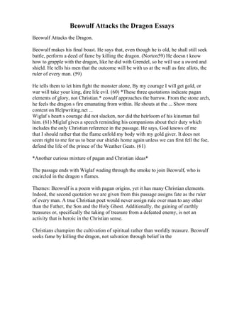 Beowulf Attacks the Dragon Essays
Beowulf Attacks the Dragon.
Beowulf makes his final boast. He says that, even though he is old, he shall still seek
battle, perform a deed of fame by killing the dragon. (Norton59) He doesn t know
how to grapple with the dragon, like he did with Grendel, so he will use a sword and
shield. He tells his men that the outcome will be with us at the wall as fate allots, the
ruler of every man. (59)
He tells them to let him fight the monster alone, By my courage I will get gold, or
war will take your king, dire life evil. (60) *These three quotations indicate pagan
elements of glory, not Christian.* eowulf approaches the barrow. From the stone arch,
he feels the dragon s fire emanating from within. He shouts at the ... Show more
content on Helpwriting.net ...
Wiglaf s heart s courage did not slacken, nor did the heirloom of his kinsman fail
him. (61) Miglaf gives a speech reminding his companions about their duty which
includes the only Christian reference in the passage. He says, God knows of me
that I should rather that the flame enfold my body with my gold giver. It does not
seem right to me for us to bear our shields home again unless we can first fell the foe,
defend the life of the prince of the Weather Geats. (61)
*Another curious mixture of pagan and Christian ideas*
The passage ends with Wiglaf wading through the smoke to join Beowulf, who is
encircled in the dragon s flames.
Themes: Beowulf is a poem with pagan origins, yet it has many Christian elements.
Indeed, the second quotation we are given from this passage assigns fate as the ruler
of every man. A true Christian poet would never assign rule over man to any other
than the Father, the Son and the Holy Ghost. Additionally, the gaining of earthly
treasures or, specifically the taking of treasure from a defeated enemy, is not an
activity that is heroic in the Christian sense.
Christians champion the cultivation of spiritual rather than worldly treasure. Beowulf
seeks fame by killing the dragon, not salvation through belief in the
 