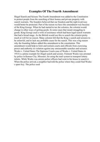 Examples Of The Fourth Amendment
Illegal Search and Seizure The Fourth Amendment was added to the Constitution
to protect people from the searching of their homes and private property with
search warrants. The founders believed that our freedom and the right to privacy
would better be protected. Part of the reason we have this amendment was because
of the King George. When he had started to tax the colonies, the colonist would
change to other ways of getting goods. In some cases that meant smuggling in
goods. King George used a writs of assistance which had been legal search warrants
that had a broad range. As the British would use this to search the colonist pretty
much at will for no reason. Many colonist felt that the King s search and seizures to
be unlawful, and to lack any probable cause for the search. This was a big reason
why the founding fathers added this amendment to the constitution. This
amendment would help to limit and restrain courts and officials from exercising
power and authority in violation against any unreasonable searches and seizures.
Weeks v. United States The Supreme Courts case of Weeks v. United States in
1914 is a prime example for illegal search and seizure. Fremont Weeks was arrested
by police in Kansas City, Missouri; for using the mail system to transport lottery
tickets. While Weeks was arrests police officers had went to his house to search it.
When the police arrived, a neighbor had told the police where they could find Weeks
s spare key. The police used
 