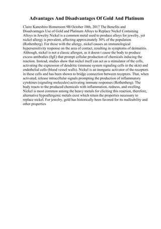 Advantages And Disadvantages Of Gold And Platinum
Claire Kaneshiro Homeroom 9B October 10th, 2017 The Benefits and
Disadvantages Use of Gold and Platinum Alloys to Replace Nickel Containing
Alloys in Jewelry Nickel is a common metal used to produce alloys for jewelry, yet
nickel allergy is prevalent, affecting approximately 30% of the population
(Rothenberg). For those with the allergy, nickel causes an immunological
hypersensitivity response on the area of contact, resulting in symptoms of dermatitis.
Although, nickel is not a classic allergen, as it doesn t cause the body to produce
excess antibodies (IgE) that prompt cellular production of chemicals inducing the
reaction. Instead, studies show that nickel itself can act as a stimulator of the cells,
activating the expression of dendritic (immune system signaling cells in the skin) and
endothelial cells (blood vessel walls). Nickel is an inorganic activator of the receptors
in these cells and has been shown to bridge connection between receptors. That, when
activated, release intracellular signals prompting the production of inflammatory
cytokines (signaling molecules) activating immune responses (Rothenberg). The
body reacts to the produced chemicals with inflammation, redness, and swelling.
Nickel is most common among the heavy metals for eliciting this reaction, therefore,
alternative hypoallergenic metals exist which retain the properties necessary to
replace nickel. For jewelry, gold has historically been favored for its malleability and
other properties
 