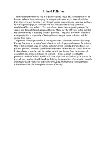 Animal Pollution
The environment which we live in is polluted every single day. The carelessness of
humans today is further damaging the ecosystem in some ways, more identifiable
than others. Factory farming is a system of rearing livestock using intensive methods,
by which poultry pigs, or cattle are confined indoors under strictly controlled
conditions (Merriam webster). The animals are forced into the participation of the
supply and demand through cities and towns. Many may be oblivious to the fact that
the animalindustry is a leading factor of pollution. The global movement of intense
meat production is negatively affecting climate changes, ocean pollution and the
animal food chain.
The process of meat production is causing the earth s climate to unnaturally change.
Factory farms use a variety of toxic chemicals to feed, grow and execute the animals.
One of the chemicals used on factory farms is Carbon Dioxide. Burning fossil fuel
(oil and gasoline) releases a considerable amount of carbon dioxide. Fossil fuels are
hydrocarbons, primarily coal, fuel, oil or natural gas, formed from the remains of
dead plants and animals. It takes, on average 11 times as much fossil fuel to
produce a calorie of animal protein as it does to produce a calorie of grain protein. In
the end, more carbon dioxide is released during the production of meat rather than the
manufacturing of vegetables and plants (Peta, p.1) Another toxic chemical that is
often released into the atmosphere because of factory
 