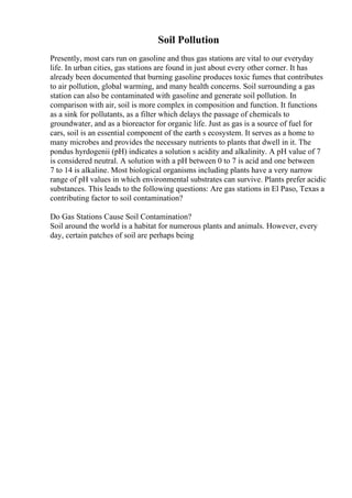 Soil Pollution
Presently, most cars run on gasoline and thus gas stations are vital to our everyday
life. In urban cities, gas stations are found in just about every other corner. It has
already been documented that burning gasoline produces toxic fumes that contributes
to air pollution, global warming, and many health concerns. Soil surrounding a gas
station can also be contaminated with gasoline and generate soil pollution. In
comparison with air, soil is more complex in composition and function. It functions
as a sink for pollutants, as a filter which delays the passage of chemicals to
groundwater, and as a bioreactor for organic life. Just as gas is a source of fuel for
cars, soil is an essential component of the earth s ecosystem. It serves as a home to
many microbes and provides the necessary nutrients to plants that dwell in it. The
pondus hyrdogenii (pH) indicates a solution s acidity and alkalinity. A pH value of 7
is considered neutral. A solution with a pH between 0 to 7 is acid and one between
7 to 14 is alkaline. Most biological organisms including plants have a very narrow
range of pH values in which environmental substrates can survive. Plants prefer acidic
substances. This leads to the following questions: Are gas stations in El Paso, Texas a
contributing factor to soil contamination?
Do Gas Stations Cause Soil Contamination?
Soil around the world is a habitat for numerous plants and animals. However, every
day, certain patches of soil are perhaps being
 