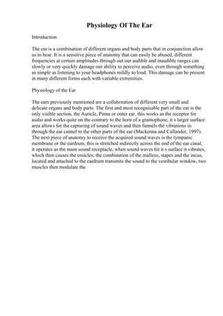 Physiology Of The Ear
Introduction
The ear is a combination of different organs and body parts that in conjunction allow
us to hear. It is a sensitive piece of anatomy that can easily be abused, different
frequencies at certain amplitudes through out our audible and inaudible ranges can
slowly or very quickly damage our ability to perceive audio, even through something
as simple as listening to your headphones mildly to loud. This damage can be present
in many different forms each with variable extremities.
Physiology of the Ear
The ears previously mentioned are a collaboration of different very small and
delicate organs and body parts. The first and most recognisable part of the ear is the
only visible section, the Auricle, Pinna or outer ear, this works as the receptor for
audio and works quite on the contrary to the horn of a gramophone, it s larger surface
area allows for the capturing of sound waves and then funnels the vibrations in
through the ear cannel to the other parts of the ear (Mackenna and Callander, 1997).
The next piece of anatomy to receive the acquired sound waves is the tympanic
membrane or the eardrum, this is stretched indirectly across the end of the ear canal,
it operates as the main sound receptacle, when sound waves hit it s surface it vibrates,
which then causes the ossicles; the combination of the malleus, stapes and the incus,
located and attached to the eardrum transmits the sound to the vestibular window, two
muscles then modulate the
 
