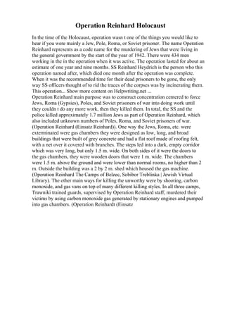 Operation Reinhard Holocaust
In the time of the Holocaust, operation wasn t one of the things you would like to
hear if you were mainly a Jew, Pole, Roma, or Soviet prisoner. The name Operation
Reinhard represents as a code name for the murdering of Jews that were living in
the general government by the start of the year of 1942. There were 434 men
working in the in the operation when it was active. The operation lasted for about an
estimate of one year and nine months. SS Reinhard Heydrich is the person who this
operation named after, which died one month after the operation was complete.
When it was the recommended time for their dead prisoners to be gone, the only
way SS officers thought of to rid the traces of the corpses was by incinerating them.
This operation... Show more content on Helpwriting.net ...
Operation Reinhard main purpose was to construct concentration centered to force
Jews, Roma (Gypsies), Poles, and Soviet prisoners of war into doing work until
they couldn t do any more work, then they killed them. In total, the SS and the
police killed approximately 1.7 million Jews as part of Operation Reinhard, which
also included unknown numbers of Poles, Roma, and Soviet prisoners of war.
(Operation Reinhard (Einsatz Reinhard)). One way the Jews, Roma, etc. were
exterminated were gas chambers they were designed as low, long, and broad
buildings that were built of grey concrete and had a flat roof made of roofing felt,
with a net over it covered with branches. The steps led into a dark, empty corridor
which was very long, but only 1.5 m. wide. On both sides of it were the doors to
the gas chambers, they were wooden doors that were 1 m. wide. The chambers
were 1.5 m. above the ground and were lower than normal rooms, no higher than 2
m. Outside the building was a 2 by 2 m. shed which housed the gas machine.
(Operation Reinhard The Camps of Belzec, Sobibor Treblinka | Jewish Virtual
Library). The other main ways for killing the unworthy were by shooting, carbon
monoxide, and gas vans on top of many different killing styles. In all three camps,
Trawniki trained guards, supervised by Operation Reinhard staff, murdered their
victims by using carbon monoxide gas generated by stationary engines and pumped
into gas chambers. (Operation Reinhardt (Einsatz
 