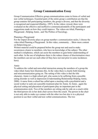 Group Communication Essay
Group Communication Effective group communications come in forms of verbal and
non verbal techniques. Essential parts of the entire group s contribution are that the
group contains full participating members, the group is diverse, and that the diversity
is recognized and respected (Hartley, 1997). In the videos viewed, three were
evaluated on the effective and ineffective communicationskills of the participants and
suggestions made on how they could improve. The videos are titled, Planning a
Playground , Helping Annie , and The Politics of Sociology.
Planning a Playground
For the impact diversity plays on group member s communication styles, I choose the
video titled Planning a Playground . In this video, community ... Show more content
on Helpwriting.net ...
Written material could be prepared before the group met and used to make
occurrences clearer to members, who have no knowledge of the subject. The other
method is telephones, which can assist the members to gain better understanding of
each other. In the use of telephones there is the reduce chance of discrimination since
the members can not see each other (if they have not met prior in some incidences
here).
Annie
To address the verbal and nonverbal interaction among the members of a group the
video titled Annie best illustrates this. In the video there is clearly both listening
and miscommunication going on. The setting of this video is that the title
character, Annie is a high school girl, who seems to be suffering from a possible
eating disorder as well as depression (Understanding Relationship Helping Annie,
2008). A nurse from a school has called upon a meeting with a psychiatrist and a
social worker to seek out a possible treatment plan for Annie. In Annie , again the
physical setting and placement of participants play an important part in the
communication style. Two of the members are sitting side by side on a couch while
the third person sits in her desk chair across from the couch. The person in the chair
is not only able to make eye contact with the other two but also is in a physical
position to see their verbal and non verbal communications. The two
 