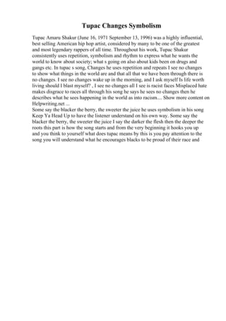 Tupac Changes Symbolism
Tupac Amaru Shakur (June 16, 1971 September 13, 1996) was a highly influential,
best selling American hip hop artist, considered by many to be one of the greatest
and most legendary rappers of all time. Throughout his work, Tupac Shakur
consistently uses repetition, symbolism and rhythm to express what he wants the
world to know about society; what s going on also about kids been on drugs and
gangs etc. In tupac s song, Changes he uses repetition and repeats I see no changes
to show what things in the world are and that all that we have been through there is
no changes. I see no changes wake up in the morning, and I ask myself Is life worth
living should I blast myself? , I see no changes all I see is racist faces Misplaced hate
makes disgrace to races all through his song he says he sees no changes then he
describes what he sees happening in the world as into racism.... Show more content on
Helpwriting.net ...
Some say the blacker the berry, the sweeter the juice he uses symbolism in his song
Keep Ya Head Up to have the listener understand on his own way. Some say the
blacker the berry, the sweeter the juice I say the darker the flesh then the deeper the
roots this part is how the song starts and from the very beginning it hooks you up
and you think to yourself what does tupac means by this is you pay attention to the
song you will understand what he encourages blacks to be proud of their race and
 