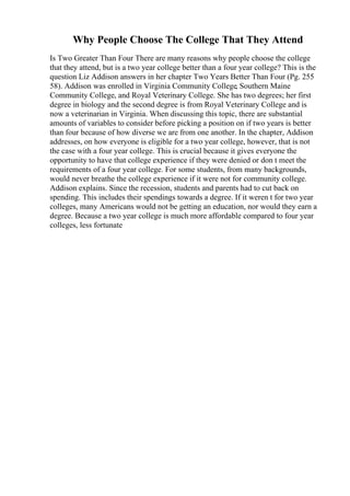 Why People Choose The College That They Attend
Is Two Greater Than Four There are many reasons why people choose the college
that they attend, but is a two year college better than a four year college? This is the
question Liz Addison answers in her chapter Two Years Better Than Four (Pg. 255
58). Addison was enrolled in Virginia Community College, Southern Maine
Community College, and Royal Veterinary College. She has two degrees; her first
degree in biology and the second degree is from Royal Veterinary College and is
now a veterinarian in Virginia. When discussing this topic, there are substantial
amounts of variables to consider before picking a position on if two years is better
than four because of how diverse we are from one another. In the chapter, Addison
addresses, on how everyone is eligible for a two year college, however, that is not
the case with a four year college. This is crucial because it gives everyone the
opportunity to have that college experience if they were denied or don t meet the
requirements of a four year college. For some students, from many backgrounds,
would never breathe the college experience if it were not for community college.
Addison explains. Since the recession, students and parents had to cut back on
spending. This includes their spendings towards a degree. If it weren t for two year
colleges, many Americans would not be getting an education, nor would they earn a
degree. Because a two year college is much more affordable compared to four year
colleges, less fortunate
 