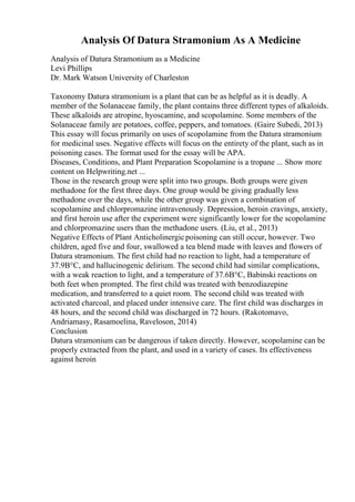 Analysis Of Datura Stramonium As A Medicine
Analysis of Datura Stramonium as a Medicine
Levi Phillips
Dr. Mark Watson University of Charleston
Taxonomy Datura stramonium is a plant that can be as helpful as it is deadly. A
member of the Solanaceae family, the plant contains three different types of alkaloids.
These alkaloids are atropine, hyoscamine, and scopolamine. Some members of the
Solanaceae family are potatoes, coffee, peppers, and tomatoes. (Gaire Subedi, 2013)
This essay will focus primarily on uses of scopolamine from the Datura stramonium
for medicinal uses. Negative effects will focus on the entirety of the plant, such as in
poisoning cases. The format used for the essay will be APA.
Diseases, Conditions, and Plant Preparation Scopolamine is a tropane ... Show more
content on Helpwriting.net ...
Those in the research group were split into two groups. Both groups were given
methadone for the first three days. One group would be giving gradually less
methadone over the days, while the other group was given a combination of
scopolamine and chlorpromazine intravenously. Depression, heroin cravings, anxiety,
and first heroin use after the experiment were significantly lower for the scopolamine
and chlorpromazine users than the methadone users. (Liu, et al., 2013)
Negative Effects of Plant Anticholinergicpoisoning can still occur, however. Two
children, aged five and four, swallowed a tea blend made with leaves and flowers of
Datura stramonium. The first child had no reaction to light, had a temperature of
37.9В°C, and hallucinogenic delirium. The second child had similar complications,
with a weak reaction to light, and a temperature of 37.6В°C, Babinski reactions on
both feet when prompted. The first child was treated with benzodiazepine
medication, and transferred to a quiet room. The second child was treated with
activated charcoal, and placed under intensive care. The first child was discharges in
48 hours, and the second child was discharged in 72 hours. (Rakotomavo,
Andriamasy, Rasamoelina, Raveloson, 2014)
Conclusion
Datura stramonium can be dangerous if taken directly. However, scopolamine can be
properly extracted from the plant, and used in a variety of cases. Its effectiveness
against heroin
 