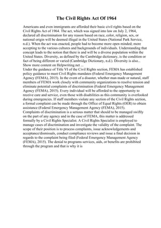 The Civil Rights Act Of 1964
Americans and even immigrants are afforded their basic civil rights based on the
Civil Rights Act of 1964. The act, which was signed into law on July 2, 1964,
declared all discrimination for any reason based on race, color, religion, sex, or
national origin will be deemed illegal in the United States (National Park Service,
n.d.). When the act was enacted, people had to become more open minded; more
accepting to the various cultures and backgrounds of individuals. Understanding that
concept leads to the notion that there is and will be a diverse population within the
United States. Diversity, as defined by the Cambridge dictionary, is the condition or
fact of being different or varied (Cambridge Dictionary, n.d.). Diversity is also...
Show more content on Helpwriting.net ...
Under the guidance of Title VI of the Civil Rights section, FEMA has established
policy guidance to meet Civil Rights mandates (Federal Emergency Management
Agency (FEMA), 2015). In the event of a disaster, whether man made or natural, staff
members of FEMA work closely with community organizations to resolve tension and
eliminate potential complaints of discrimination (Federal Emergency Management
Agency (FEMA), 2015). Every individual will be afforded to the opportunity to
receive care and service, even those with disabilities as this community is overlooked
during emergencies. If staff members violate any section of the Civil Rights section,
a formal complaint can be made through the Office of Equal Rights (OER) to obtain
assistance (Federal Emergency Management Agency (FEMA), 2015).
Complaints of discrimination is a serious matter that should to be managed swiftly
on the part of any agency and in the case of FEMA, this matter is addressed
formally by a Civil Rights Specialist. A Civil Rights Specialist is employed to
manage cases of discrimination and investigate the validity of the complaint. The
scope of their position is to process complaints, issue acknowledgements and
acceptance/dismissals, conduct compliance reviews and issue a final decision in
regards to the complaint being filed (Federal Emergency Management Agency
(FEMA), 2015). The denial to programs services, aids, or benefits are prohibited
through the program and that is why it is
 