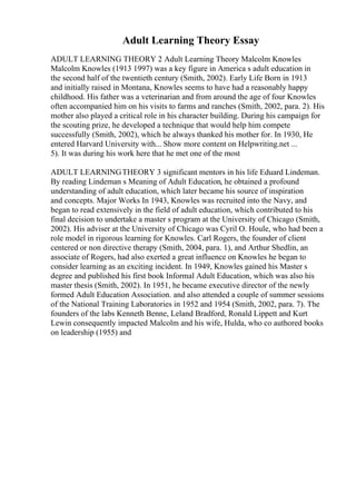 Adult Learning Theory Essay
ADULT LEARNING THEORY 2 Adult Learning Theory Malcolm Knowles
Malcolm Knowles (1913 1997) was a key figure in America s adult education in
the second half of the twentieth century (Smith, 2002). Early Life Born in 1913
and initially raised in Montana, Knowles seems to have had a reasonably happy
childhood. His father was a veterinarian and from around the age of four Knowles
often accompanied him on his visits to farms and ranches (Smith, 2002, para. 2). His
mother also played a critical role in his character building. During his campaign for
the scouting prize, he developed a technique that would help him compete
successfully (Smith, 2002), which he always thanked his mother for. In 1930, He
entered Harvard University with... Show more content on Helpwriting.net ...
5). It was during his work here that he met one of the most
ADULT LEARNINGTHEORY 3 significant mentors in his life Eduard Lindeman.
By reading Lindeman s Meaning of Adult Education, he obtained a profound
understanding of adult education, which later became his source of inspiration
and concepts. Major Works In 1943, Knowles was recruited into the Navy, and
began to read extensively in the field of adult education, which contributed to his
final decision to undertake a master s program at the University of Chicago (Smith,
2002). His adviser at the University of Chicago was Cyril O. Houle, who had been a
role model in rigorous learning for Knowles. Carl Rogers, the founder of client
centered or non directive therapy (Smith, 2004, para. 1), and Arthur Shedlin, an
associate of Rogers, had also exerted a great influence on Knowles he began to
consider learning as an exciting incident. In 1949, Knowles gained his Master s
degree and published his first book Informal Adult Education, which was also his
master thesis (Smith, 2002). In 1951, he became executive director of the newly
formed Adult Education Association. and also attended a couple of summer sessions
of the National Training Laboratories in 1952 and 1954 (Smith, 2002, para. 7). The
founders of the labs Kenneth Benne, Leland Bradford, Ronald Lippett and Kurt
Lewin consequently impacted Malcolm and his wife, Hulda, who co authored books
on leadership (1955) and
 