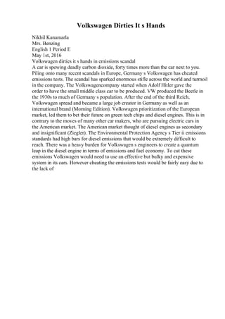 Volkswagen Dirties It s Hands
Nikhil Kanamarla
Mrs. Benzing
English 1 Period E
May 1st, 2016
Volkswagen dirties it s hands in emissions scandal
A car is spewing deadly carbon dioxide, forty times more than the car next to you.
Piling onto many recent scandals in Europe, Germany s Volkswagen has cheated
emissions tests. The scandal has sparked enormous stifle across the world and turmoil
in the company. The Volkswagencompany started when Adolf Hitler gave the
order to have the small middle class car to be produced. VW produced the Beetle in
the 1930s to much of Germany s population. After the end of the third Reich,
Volkswagen spread and became a large job creator in Germany as well as an
international brand (Morning Edition). Volkswagen prioritization of the European
market, led them to bet their future on green tech chips and diesel engines. This is in
contrary to the moves of many other car makers, who are pursuing electric cars in
the American market. The American market thought of diesel engines as secondary
and insignificant (Ziegler). The Environmental Protection Agency s Tier ii emissions
standards had high bars for diesel emissions that would be extremely difficult to
reach. There was a heavy burden for Volkswagen s engineers to create a quantum
leap in the diesel engine in terms of emissions and fuel economy. To cut these
emissions Volkswagen would need to use an effective but bulky and expensive
system in its cars. However cheating the emissions tests would be fairly easy due to
the lack of
 