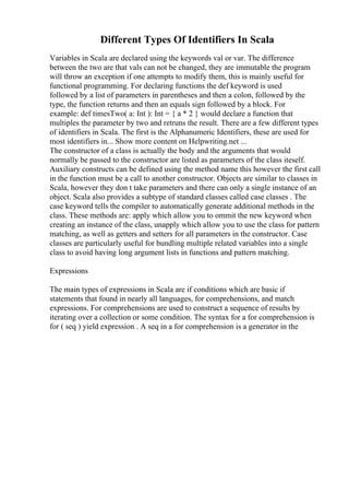 Different Types Of Identifiers In Scala
Variables in Scala are declared using the keywords val or var. The difference
between the two are that vals can not be changed, they are immutable the program
will throw an exception if one attempts to modify them, this is mainly useful for
functional programming. For declaring functions the def keyword is used
followed by a list of parameters in parentheses and then a colon, followed by the
type, the function returns and then an equals sign followed by a block. For
example: def timesTwo( a: Int ): Int = { a * 2 } would declare a function that
multiples the parameter by two and retruns the result. There are a few different types
of identifiers in Scala. The first is the Alphanumeric Identifiers, these are used for
most identifiers in... Show more content on Helpwriting.net ...
The constructor of a class is actually the body and the arguments that would
normally be passed to the constructor are listed as parameters of the class iteself.
Auxiliary constructs can be defined using the method name this however the first call
in the function must be a call to another constructor. Objects are similar to classes in
Scala, however they don t take parameters and there can only a single instance of an
object. Scala also provides a subtype of standard classes called case classes . The
case keyword tells the compiler to automatically generate additional methods in the
class. These methods are: apply which allow you to ommit the new keyword when
creating an instance of the class, unapply which allow you to use the class for pattern
matching, as well as getters and setters for all parameters in the constructor. Case
classes are particularly useful for bundling multiple related variables into a single
class to avoid having long argument lists in functions and pattern matching.
Expressions
The main types of expressions in Scala are if conditions which are basic if
statements that found in nearly all languages, for comprehensions, and match
expressions. For comprehensions are used to construct a sequence of results by
iterating over a collection or some condition. The syntax for a for comprehension is
for ( seq ) yield expression . A seq in a for comprehension is a generator in the
 