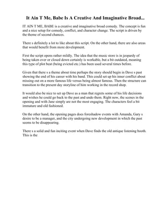 It Ain T Me, Babe Is A Creative And Imaginative Broad...
IT AIN T ME, BABE is a creative and imaginative broad comedy. The concept is fun
and a nice setup for comedy, conflict, and character change. The script is driven by
the theme of second chances.
There s definitely a lot to like about this script. On the other hand, there are also areas
that would benefit from more development.
First the script opens rather mildly. The idea that the music store is in jeopardy of
being taken over or closed down certainly is workable, but a bit outdated, meaning
this type of plot beat (being evicted etc.) has been used several times before.
Given that there s a theme about time perhaps the story should begin in Dave s past
showing the end of his career with his band. This could set up his inner conflict about
missing out on a more famous life versus being almost famous. Then the structure can
transition to the present day storyline of him working in the record shop.
It would also be nice to set up Dave as a man that regrets some of his life decisions
and wishes he could go back to the past and undo them. Right now, the scenes in the
opening and with Jane simply are not the most engaging. The characters feel a bit
immature and old fashioned.
On the other hand, the opening pages does foreshadow events with Amanda, Gary s
desire to be a manager, and the city undergoing new development in which the past
seems to be disappearing.
There s a solid and fun inciting event when Dave finds the old antique listening booth.
This is the
 