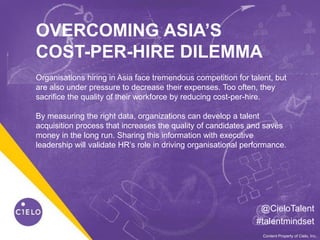 0WE BECOME YOU™Content Property of Cielo, Inc.
OVERCOMING ASIA’S
COST-PER-HIRE DILEMMA
@CieloTalent
#talentmindset
Organisations hiring in Asia face tremendous competition for talent, but
are also under pressure to decrease their expenses. Too often, they
sacrifice the quality of their workforce by reducing cost-per-hire.
By measuring the right data, organizations can develop a talent
acquisition process that increases the quality of candidates and saves
money in the long run. Sharing this information with executive
leadership will validate HR’s role in driving organisational performance.
 