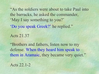 “As the soldiers were about to take Paul into
the barracks, he asked the commander,
‘May I say something to you?’
‘Do you speak Greek?’ he replied.”

Acts 21.37
“Brothers and fathers, listen now to my
defense. When they heard him speak to
them in Aramaic, they became very quiet.”

Acts 22.1-2
 
