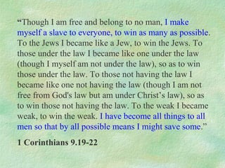 “Though I am free and belong to no man, I make
myself a slave to everyone, to win as many as possible.
To the Jews I became like a Jew, to win the Jews. To
those under the law I became like one under the law
(though I myself am not under the law), so as to win
those under the law. To those not having the law I
became like one not having the law (though I am not
free from God's law but am under Christ’s law), so as
to win those not having the law. To the weak I became
weak, to win the weak. I have become all things to all
men so that by all possible means I might save some.”
1 Corinthians 9.19-22
 