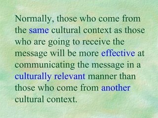 Normally, those who come from
the same cultural context as those
who are going to receive the
message will be more effective at
communicating the message in a
culturally relevant manner than
those who come from another
cultural context.
 