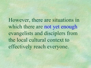 However, there are situations in
which there are not yet enough
evangelists and disciplers from
the local cultural context to
effectively reach everyone.
 