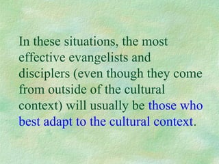 In these situations, the most
effective evangelists and
disciplers (even though they come
from outside of the cultural
context) will usually be those who
best adapt to the cultural context.
 