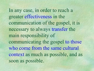In any case, in order to reach a
greater effectiveness in the
communication of the gospel, it is
necessary to always transfer the
main responsibility of
communicating the gospel to those
who come from the same cultural
context as much as possible, and as
soon as possible.
 