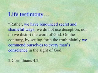 Life testimony…
“Rather, we have renounced secret and
shameful ways; we do not use deception, nor
do we distort the word of God. On the
contrary, by setting forth the truth plainly we
commend ourselves to every man’s
conscience in the sight of God.”

2 Corinthians 4.2
 