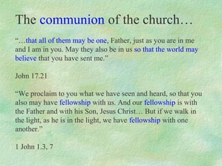 The communion of the church…
“…that all of them may be one, Father, just as you are in me
and I am in you. May they also be in us so that the world may
believe that you have sent me.”

John 17.21

“We proclaim to you what we have seen and heard, so that you
also may have fellowship with us. And our fellowship is with
the Father and with his Son, Jesus Christ… But if we walk in
the light, as he is in the light, we have fellowship with one
another.”

1 John 1.3, 7
 