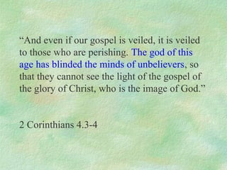 “And even if our gospel is veiled, it is veiled
to those who are perishing. The god of this
age has blinded the minds of unbelievers, so
that they cannot see the light of the gospel of
the glory of Christ, who is the image of God.”


2 Corinthians 4.3-4
 