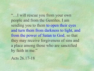 “…I will rescue you from your own
people and from the Gentiles. I am
sending you to them to open their eyes
and turn them from darkness to light, and
from the power of Satan to God, so that
they may receive forgiveness of sins and
a place among those who are sanctified
by faith in me.”
Acts 26.17-18
 