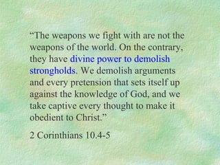 “The weapons we fight with are not the
weapons of the world. On the contrary,
they have divine power to demolish
strongholds. We demolish arguments
and every pretension that sets itself up
against the knowledge of God, and we
take captive every thought to make it
obedient to Christ.”
2 Corinthians 10.4-5
 