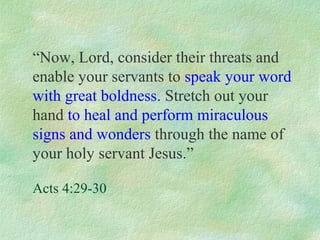 “Now, Lord, consider their threats and
enable your servants to speak your word
with great boldness. Stretch out your
hand to heal and perform miraculous
signs and wonders through the name of
your holy servant Jesus.”

Acts 4:29-30
 