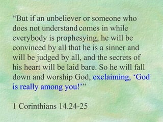 “But if an unbeliever or someone who
does not understand comes in while
everybody is prophesying, he will be
convinced by all that he is a sinner and
will be judged by all, and the secrets of
his heart will be laid bare. So he will fall
down and worship God, exclaiming, ‘God
is really among you!’”

1 Corinthians 14.24-25
 