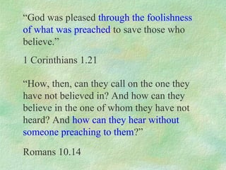“God was pleased through the foolishness
of what was preached to save those who
believe.”
1 Corinthians 1.21

“How, then, can they call on the one they
have not believed in? And how can they
believe in the one of whom they have not
heard? And how can they hear without
someone preaching to them?”
Romans 10.14
 