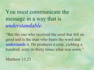 You must communicate the
message in a way that is
understandable.
“But the one who received the seed that fell on
good soil is the man who hears the word and
understands it. He produces a crop, yielding a
hundred, sixty or thirty times what was sown.”

Matthew 13.23
 