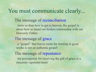 You must communicate clearly...
  The message of reconciliation
    more so than how to get to heaven, the gospel is
   about how to mend our broken relationship with our
   Heavenly Father
  The message of grace
    a “gospel” that leaves room for trusting in good
   works is not an authentic gospel
  The message of repentance
    the prerequisite for receiving the gift of grace is a
   sincerely repentant heart
 