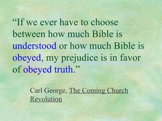 “If we ever have to choose
between how much Bible is
understood or how much Bible is
obeyed, my prejudice is in favor
of obeyed truth.”

    Carl George, The Coming Church
    Revolution
 