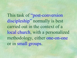 This task of “post-conversion
discipleship” normally is best
carried out in the context of a
local church, with a personalized
methodology, either one-on-one
or in small groups.
 