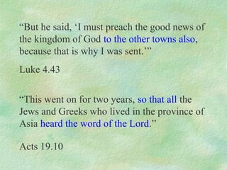 “But he said, ‘I must preach the good news of
the kingdom of God to the other towns also,
because that is why I was sent.’”
Luke 4.43

“This went on for two years, so that all the
Jews and Greeks who lived in the province of
Asia heard the word of the Lord.”

Acts 19.10
 