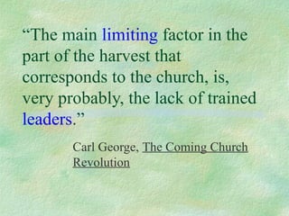 “The main limiting factor in the
part of the harvest that
corresponds to the church, is,
very probably, the lack of trained
leaders.”
       Carl George, The Coming Church
       Revolution
 