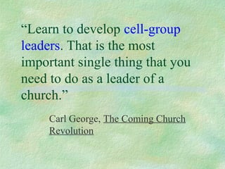 “Learn to develop cell-group
leaders. That is the most
important single thing that you
need to do as a leader of a
church.”
     Carl George, The Coming Church
     Revolution
 
