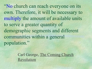 “No church can reach everyone on its
own. Therefore, it will be necessary to
multiply the amount of available units
to serve a greater quantity of
demographic segments and different
communities within a general
population.”

      Carl George, The Coming Church
      Revolution
 