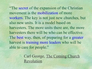 “The secret of the expansion of the Christian
movement is the mobilization of more
workers. The key is not just new churches, but
also new units. It is a model based on
harvesters. The more units there are, the more
harvesters there will be who can be effective.
The best way, then, of preparing for a greater
harvest is training more leaders who will be
able to care for people.”

        Carl George, The Coming Church
        Revolution
 