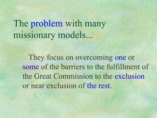 The problem with many
missionary models...

    They focus on overcoming one or
  some of the barriers to the fulfillment of
  the Great Commission to the exclusion
  or near exclusion of the rest.
 