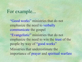 For example...
 “Good works” ministries that do not
 emphasize the need to verbally
 communicate the gospel
 “Evangelistic” ministries that do not
 emphasize the need to win the trust of the
 people by way of “good works”
 Ministries that underestimate the
 importance of prayer and spiritual warfare
 