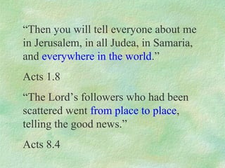 “Then you will tell everyone about me
in Jerusalem, in all Judea, in Samaria,
and everywhere in the world.”
Acts 1.8
“The Lord’s followers who had been
scattered went from place to place,
telling the good news.”
Acts 8.4
 