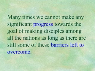 Many times we cannot make any
significant progress towards the
goal of making disciples among
all the nations as long as there are
still some of these barriers left to
overcome.
 