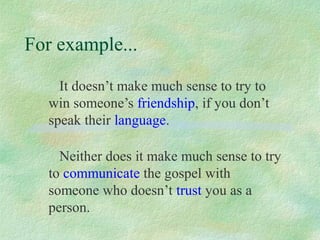 For example...

    It doesn’t make much sense to try to
  win someone’s friendship, if you don’t
  speak their language.

    Neither does it make much sense to try
  to communicate the gospel with
  someone who doesn’t trust you as a
  person.
 
