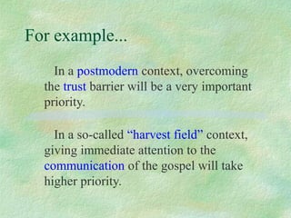 For example...
    In a postmodern context, overcoming
  the trust barrier will be a very important
  priority.

    In a so-called “harvest field” context,
  giving immediate attention to the
  communication of the gospel will take
  higher priority.
 