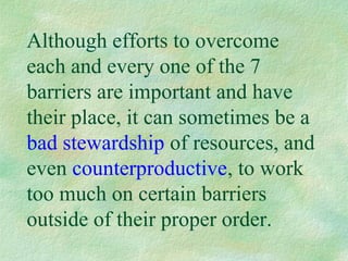 Although efforts to overcome
each and every one of the 7
barriers are important and have
their place, it can sometimes be a
bad stewardship of resources, and
even counterproductive, to work
too much on certain barriers
outside of their proper order.
 